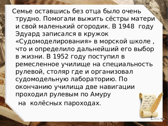  Семье оставшись без отца было очень трудно. Помогали выжить сёстры матери и свой маленький огородик. В 1948 году Эдуард записался в кружок «Судомоделирования» в морской школе , что и определило дальнейший его выбор в жизни. В 1952 году поступил в ремесленное училище на специальность рулевой, столяр где и организовал судомодельную лабораторию. По окончанию училища две навигации проходил рулевым по Амуру  на колёсных пароходах. 