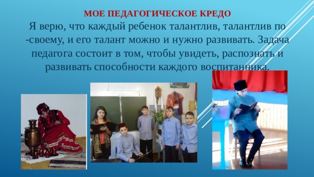 Мое педагогическое кредо  Я верю, что каждый ребенок талантлив, талантлив по -своему, и его талант можно и нужно развивать. Задача педагога состоит в том, чтобы увидеть, распознать и развивать способности каждого воспитанника.   