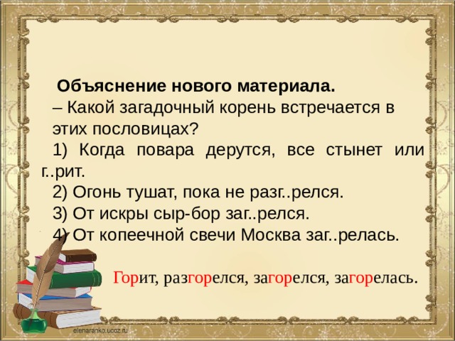  Объяснение нового материала. – Какой загадочный корень встречается в этих пословицах? 1) Когда повара дерутся, все стынет или г..рит. 2) Огонь тушат, пока не разг..релся. 3) От искры сыр-бор заг..релся. 4) От копеечной свечи Москва заг..релась. Гор ит, раз гор елся, за гор елся, за гор елась. 