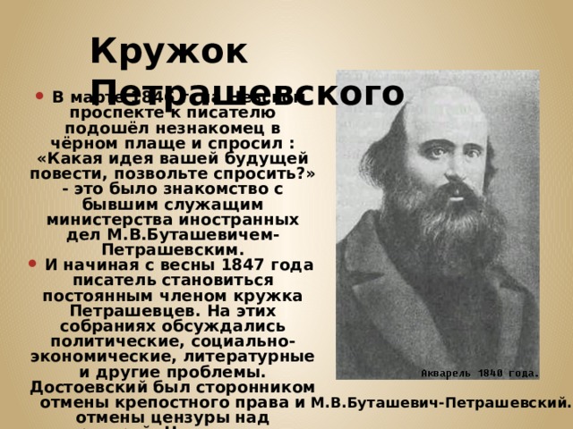 Кружок Петрашевского В марте 1846 г. на Невском проспекте к писателю подошёл незнакомец в чёрном плаще и спросил : «Какая идея вашей будущей повести, позвольте спросить?» - это было знакомство с бывшим служащим министерства иностранных дел М.В.Буташевичем-Петрашевским. И начиная с весны 1847 года писатель становиться постоянным членом кружка Петрашевцев. На этих собраниях обсуждались политические, социально-экономические, литературные и другие проблемы. Достоевский был сторонником отмены крепостного права и отмены цензуры над литературой. Но в отличие от остальных петрашевцев он был ярым противником насильственного свержения существующей власти. М.В.Буташевич-Петрашевский. 