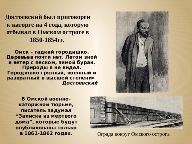 Достоевский был приговорен к каторге на 4 года, которую отбывал в Омском остроге в 1850-1854гг. Омск – гадкий городишко. Деревьев почти нет. Летом зной и ветер с песком, зимой буран. Природы я не видел. Городишко грязный, военный и развратный в высшей степени»  Достоевский В Омской военно-каторжной тюрьме, писатель задумал “Записки из мертвого дома”, которые будут опубликованы только в 1861-1862 годах. Ограда вокруг Омского острога 