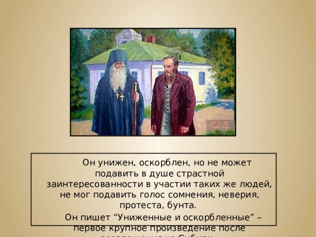  Он унижен, оскорблен, но не может подавить в душе страстной заинтересованности в участии таких же людей, не мог подавить голос сомнения, неверия, протеста, бунта.  Он пишет “Униженные и оскорбленные” – первое крупное произведение после возвращения из Сибири. 