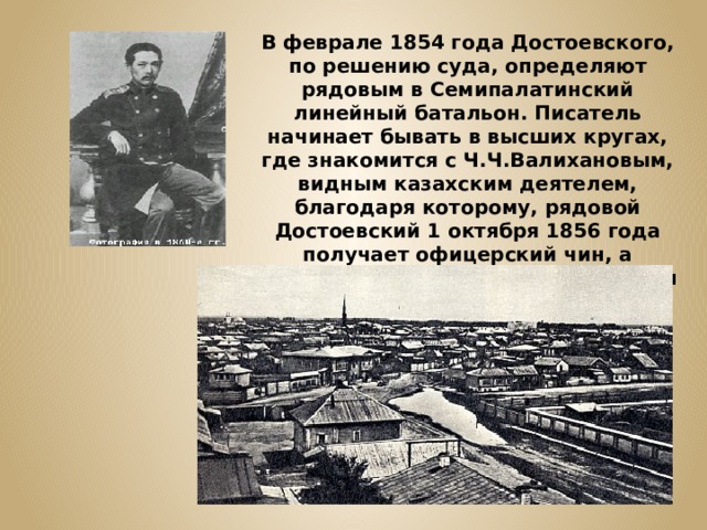 В феврале 1854 года Достоевского, по решению суда, определяют рядовым в Семипалатинский линейный батальон. Писатель начинает бывать в высших кругах, где знакомится с Ч.Ч.Валихановым, видным казахским деятелем, благодаря которому, рядовой Достоевский 1 октября 1856 года получает офицерский чин, а немногим ранее ему был возвращён дворянский титул. 