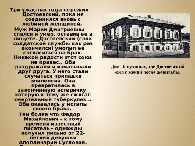 Три ужасных года пережил Достоевский, пока не соединился вновь с любимой женщиной. Муж Марии Дмитриевны спился и умер, оставив ее в нищете. Достоевский (срок солдатской службы как раз окончился) умолил ее согласиться на брак. Никакой радости этот союз не принес.. Оба раздражали и изматывали друг друга. У него стали случаться припадки эпилепсии. Она превратилась в законченную истеричку, которую к тому же сжигал смертельный туберкулез... Оба оказались у могилы своего брака. Тем более что Федор Михайлович - к тому времени известный писатель - однажды получил письмо от 22-летней девушки Аполлинарии Сусловой. Девушка объяснялась в любви, а он уже и забыл, что это такое... У него началась тайная бурная связь с этой молодой особой. Дом Лепухиных, где Достоевский жил с женой после женитьбы. 
