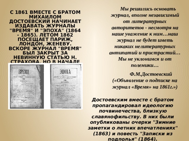  Мы решились основать журнал, вполне независимый от литературных авторитетов - несмотря на наше уважение к ним…наш журнал не будет иметь никаких нелитературных антипатий и пристрастий…Мы не уклонимся и от полемики…  Ф.М.Достоевский («Объявление о подписке на журнал «Время» на 1861г.») С 1861 ВМЕСТЕ С БРАТОМ МИХАИЛОМ ДОСТОЕВСКИЙ НАЧИНАЕТ ИЗДАВАТЬ ЖУРНАЛЫ 