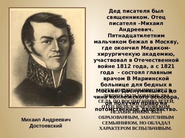 Дед писателя был священником. Отец писателя –Михаил Андреевич. Пятнадцатилетним мальчиком бежал в Москву, где окончил Медиком-хирургичекую академию, участвовал в Отечественной войне 1812 года, а с 1821 года - состоял главным врачом В Мариинской больнице для бедных в Москве. Дослужившись до чина коллежского асессора, он получил право на потомственное дворянство. ОТЕЦ ПИСАТЕЛЯ ПРИОБРЕЛ В ЛИЧНОЕ ПОЛЬЗОВАНИЕ ДВА СЕЛА. ПО ВОСПИТАНИЮ ДЕТЕЙ, ОТЕЦ ЯВЛЯЛСЯ ЧЕЛОВЕКОМ НЕЗАВИСИМЫМ. БЫЛ ОБРАЗОВАННЫМ, ЗАБОТЛИВЫМ СЕМЬЯНИНОМ, НО ОБЛАДАЛ ХАРАКТЕРОМ ВСПЫЛЬЧИВЫМ. Михаил Андреевич Достоевский 