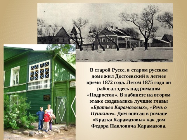 В старой Руссе, в старом русском доме жил Достоевский в летнее время 1872 года. Летом 1875 года он работал здесь над романом «Подросток». В кабинете на втором этаже создавались лучшие главы «Братьев Карамазовых», «Речь о Пушкине». Дом описан в романе «Братья Карамазовы» как дом Федора Павловича Карамазова . 