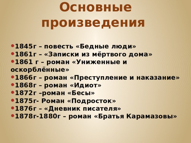 Основные произведения 1845г – повесть «Бедные люди» 1861г – «Записки из мёртвого дома» 1861 г – роман «Униженные и оскорблённые» 1866г – роман «Преступление и наказание» 1868г – роман «Идиот» 1872г –роман «Бесы» 1875г- Роман «Подросток» 1876г – «Дневник писателя» 1878г-1880г – роман «Братья Карамазовы» 