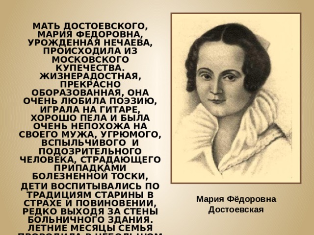 МАТЬ ДОСТОЕВСКОГО, МАРИЯ ФЕДОРОВНА, УРОЖДЕННАЯ НЕЧАЕВА, ПРОИСХОДИЛА ИЗ МОСКОВСКОГО КУПЕЧЕСТВА. ЖИЗНЕРАДОСТНАЯ, ПРЕКРАСНО ОБОРАЗОВАННАЯ, ОНА ОЧЕНЬ ЛЮБИЛА ПОЭЗИЮ, ИГРАЛА НА ГИТАРЕ, ХОРОШО ПЕЛА И БЫЛА ОЧЕНЬ НЕПОХОЖА НА СВОЕГО МУЖА, УГРЮМОГО, ВСПЫЛЬЧИВОГО И ПОДОЗРИТЕЛЬНОГО ЧЕЛОВЕКА, СТРАДАЮЩЕГО ПРИПАДКАМИ БОЛЕЗНЕННОЙ ТОСКИ, ДЕТИ ВОСПИТЫВАЛИСЬ ПО ТРАДИЦИЯМ СТАРИНЫ В СТРАХЕ И ПОВИНОВЕНИИ, РЕДКО ВЫХОДЯ ЗА СТЕНЫ БОЛЬНИЧНОГО ЗДАНИЯ. ЛЕТНИЕ МЕСЯЦЫ СЕМЬЯ ПРОВОДИЛА В НЕБОЛЬШОМ ИМЕНИИ. ДЕТИ ПОЛЬЗОВАЛИСЬ ПОЧТИ ПОЛНОЙ СВОБОДОЙ, Т.К. ВРЕМЯ ПРОВОДИЛИ ОБЫКНОВЕННО БЕЗ ОТЦА. Мария Фёдоровна Достоевская 