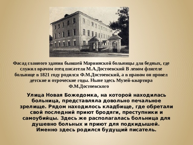 Фасад главного здания бывшей Мариинской больницы для бедных, где служил врачом отец писателя М.А.Достоевский В левом флигеле больнице в 1821 году родился Ф.М.Достоевский, а в правом он провел детские и отроческие годы. Ныне здесь Музей-квартира Ф.М.Достоевского Улица Новая Божедомка, на которой находилась больница, представляла довольно печальное зрелище. Рядом находилось кладбище, где обретали свой последний приют бродяги, преступники и самоубийцы. Здесь же располагалась больница для душевно больных и приют для подкидышей. Именно здесь родился будущий писатель. 
