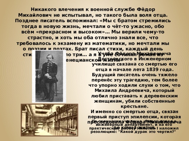 Никакого влечения к военной службе Фёдор Михайлович не испытывал, но такого была воля отца. Позднее писатель вспоминал: «Мы с братом стремились тогда в новую жизнь, мечтали о чёт-то ужасно, обо всём «прекрасном и высоком»… Мы верили чему-то страстно, и хоть мы оба отлично знали все, что требовалось к экзамену из математики, но мечтали мы о поэзии и поэтах. Брат писал стихи, каждый день стихотворения по три… а я в уме сочинял роман из венецианской жизни» Учеба Фёдора Михайловича Достоевского в Инженерном училище связана со смертью его отца в начале лета 1839 года. Будущий писатель очень тяжело перенёс эту трагедию, тем более что упорно ходили слухи о том, что Михаила Андреевича, который любил приставать к деревенским женщинам, убили собственные крестьяне. И именно со смертью отца, связан первый приступ эпилепсии, которая преследовала Фёдора Михайловича до конца жизни. По окончании училища Федор попал в инженерный департамент, и на его практическую работу Николай I наложил резолюцию: 