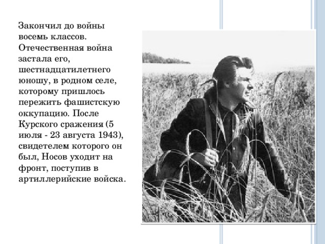 Закончил до войны восемь классов. Отечественная война застала его, шестнадцатилетнего юношу, в родном селе, которому пришлось пережить фашистскую оккупацию. После Курского сражения (5 июля - 23 августа 1943), свидетелем которого он был, Носов уходит на фронт, поступив в артиллерийские войска.   