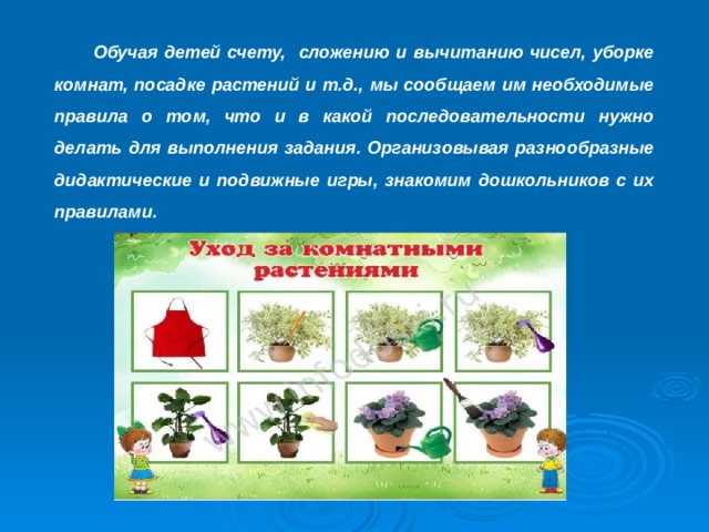  Обучая детей счету, сложению и вычитанию чисел, уборке комнат, посадке растений и т.д., мы сообщаем им необходимые правила о том, что и в какой последовательности нужно делать для выполнения задания. Организовывая разнообразные дидактические и подвижные игры, знакомим дошкольников с их правилами. 