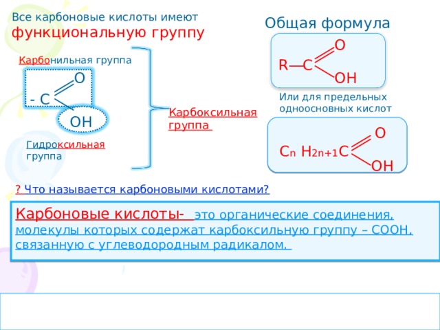 Все карбоновые кислоты имеют функциональную группу Общая формула О R C Карбо нильная группа ОН О - С Или для предельных одноосновных кислот Карбоксильная группа ОН О Гидро ксильная группа С n Н 2n +1 С ОН ? Что называется карбоновыми кислотами? Карбоновые кислоты- это органические соединения, молекулы которых содержат карбоксильную группу – СООН, связанную с углеводородным радикалом. 