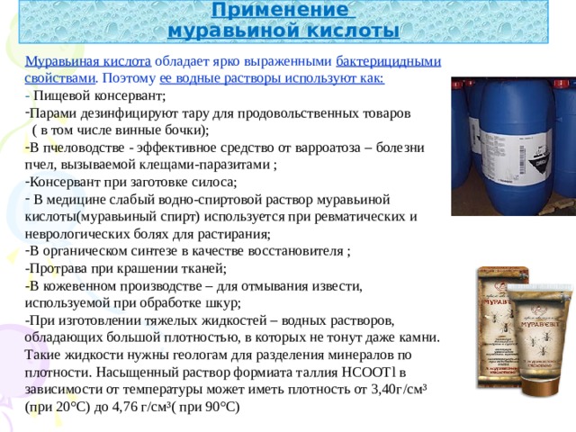 Применение  муравьиной кислоты Муравьиная кислота обладает ярко выраженными бактерицидными свойствами . Поэтому ее водные растворы используют как: - Пищевой консервант; Парами дезинфицируют тару для продовольственных товаров  ( в том числе винные бочки); В пчеловодстве - эффективное средство от варроатоза – болезни пчел, вызываемой клещами-паразитами ; Консервант при заготовке силоса;  В медицине слабый водно-спиртовой раствор муравьиной кислоты(муравьиный спирт) используется при ревматических и неврологических болях для растирания; В органическом синтезе в качестве восстановителя ; -Протрава при крашении тканей; -В кожевенном производстве – для отмывания извести, используемой при обработке шкур; -При изготовлении тяжелых жидкостей – водных растворов, обладающих большой плотностью, в которых не тонут даже камни. Такие жидкости нужны геологам для разделения минералов по плотности. Насыщенный раствор формиата таллия НСООТ l в зависимости от температуры может иметь плотность от 3,40г / см³ (при 20°С) до 4,76 г / см³( при 90°С)  