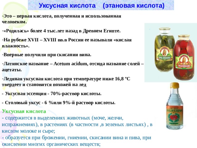  Уксусная кислота (этановая кислота) Это – первая кислота, полученная и использованная человеком. «Родилась» более 4 тыс.лет назад в Древнем Египте. На рубеже Х VII  – Х VIII вв.в России ее называли «кислая влажность». Впервые получили при скисании вина. Латинское название – Acetum acidum , отсюда название солей – ацетаты. Ледяная уксусная кислота при температуре ниже 16,8 º С твердеет и становится похожей на лед - Уксусная эссенция - 70 % -раствор кислоты. - Столовый уксус - 6 % или 9 % -й раствор кислоты. Уксусная кислота - содержится в выделениях животных (моче, желчи, испражнениях), в растениях (в частности ,в зеленых листьях) , в кислом молоке и сыре; - образуется при брожении, гниении, скисании вина и пива, при окислении многих органических веществ; 