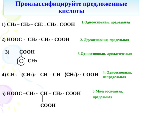 Проклассифицируйте  предложенные кислоты 1.Одноосновная, предельная 1) С H 3 – СН 2 – СН 2 – СН 2 - COOH  2) HOOC - СН 2 -  СН 2 - COOH  2. Двухосновная, предельная 3 ) COOH  3.Одноосновная, ароматическая  СН 3 4. Одноосновная, непредельная 4 ) CH 3  – ( C Н 2 ) 7 – СН = СН - (СН 2 ) 7 - COOH 5.Многоосновная, предельная  5 ) HOOC – СН 2 - CH – СН 2 - COOH  COOH 