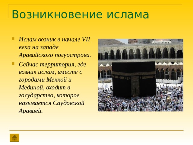Возникновение ислама Ислам возник в начале VII века на западе Аравийского полуострова. Сейчас территория, где возник ислам, вместе с городами Меккой и Мединой, входит в государство, которое называется Саудовской Аравией. 