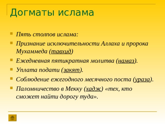 Догматы ислама Пять столпов ислама : Признание исключительности Аллаха и пророка Мухаммеда ( тавхид ) Ежедневная пятикратная молитва ( намаз ). Уплата подати ( закят ). Соблюдение ежегодного месячного поста ( ураза ). Паломничество в Мекку ( хадж ) «тех, кто сможет найти дорогу туда».   