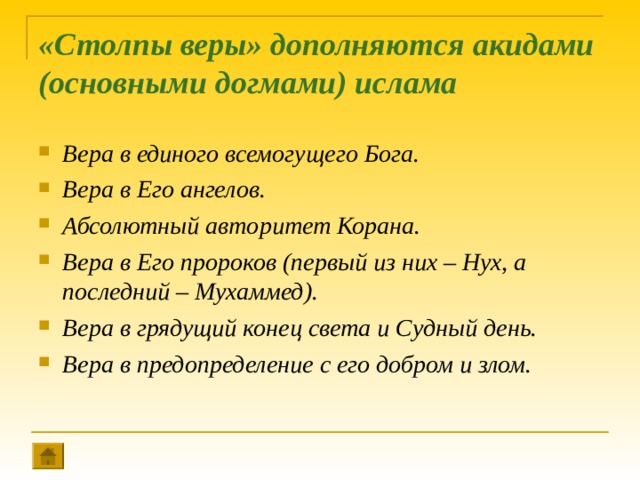 «Столпы веры» дополняются акидами (основными догмами) ислама   Вера в единого всемогущего Бога. Вера в Его ангелов. Абсолютный авторитет Корана. Вера в Его пророков (первый из них – Нух, а последний – Мухаммед). Вера в грядущий конец света и Судный день. Вера в предопределение с его добром и злом.   
