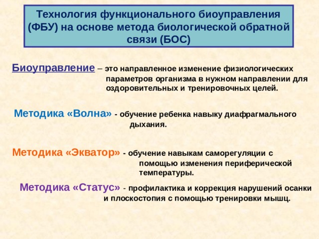 Технология функционального биоуправления (ФБУ) на основе метода биологической обратной связи (БОС) Биоуправление – это направленное изменение физиологических  параметров организма в нужном направлении для  оздоровительных и тренировочных целей. Методика «Волна» - обучение ребенка навыку диафрагмального  дыхания. Методика «Экватор» - обучение навыкам саморегуляции с  помощью изменения периферической  температуры.  Методика «Статус» - профилактика и коррекция нарушений осанки  и плоскостопия с помощью тренировки мышц.  