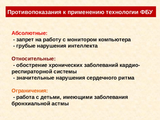 Противопоказания к применению технологии ФБУ Абсолютные:  - запрет на работу с монитором компьютера  - грубые нарушения интеллекта  Относительные:  - обострение хронических заболеваний кардио-респираторной системы  - значительные нарушения сердечного ритма  Ограничения:  - работа с детьми, имеющими заболевания бронхиальной астмы 