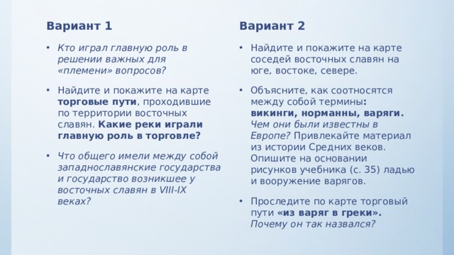 Вариант 1 Вариант 2 Кто играл главную роль в решении важных для «племени» вопросов? Найдите и покажите на карте торговые пути , проходившие по территории восточных славян. Какие реки играли главную роль в торговле? Что общего имели между собой западнославянские государства и государство возникшее у восточных славян в VIII-IX веках? Найдите и покажите на карте соседей восточных славян на юге, востоке, севере. Объясните, как соотносятся между собой термины : викинги, норманны, варяги.  Чем они были известны в Европе? Привлекайте материал из истории Средних веков. Опишите на основании рисунков учебника (с. 35) ладью и вооружение варягов. Проследите по карте торговый пути «из варяг в греки». Почему он так назвался? 