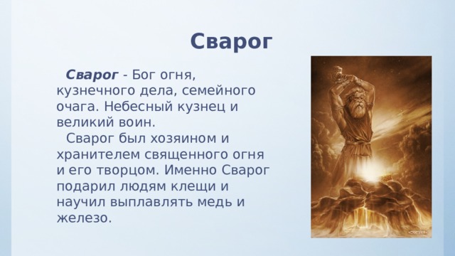 Сварог Сварог - Бог огня, кузнечного дела, семейного очага. Небесный кузнец и великий воин.  Сварог был хозяином и хранителем священного огня и его творцом. Именно Сварог подарил людям клещи и научил выплавлять медь и железо. 