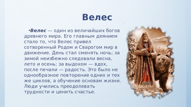 Велес Велес — один из величайших богов древнего мира. Его главным деянием стало то, что Велес привел сотворенный Родом и Сварогом мир в движение. День стал сменять ночь; за зимой неизбежно следовали весна, лето и осень; за выдохом — вдох, после печали — радость. Это было не однообразное повторение одних и тех же циклов, а обучение основам жизни. Люди учились преодолевать трудности и ценить счастье. 