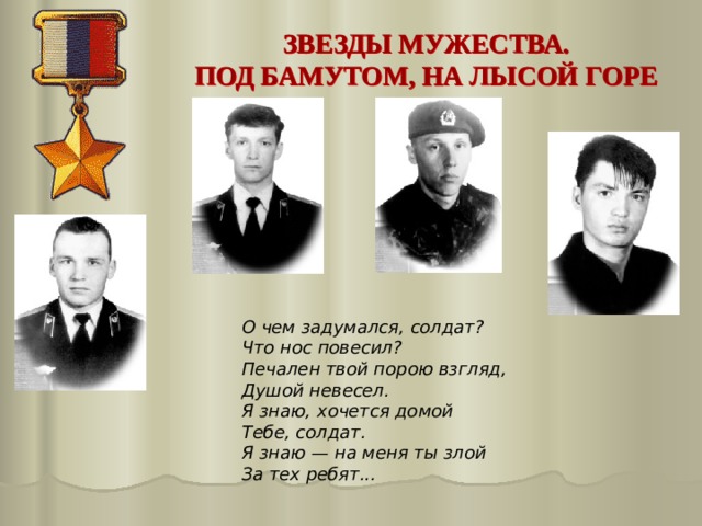 ЗВЕЗДЫ МУЖЕСТВА. ПОД БАМУТОМ, НА ЛЫСОЙ ГОРЕ О чем задумался, солдат?  Что нос повесил?  Печален твой порою взгляд,  Душой невесел.  Я знаю, хочется домой  Тебе, солдат.  Я знаю — на меня ты злой  За тех ребят...  