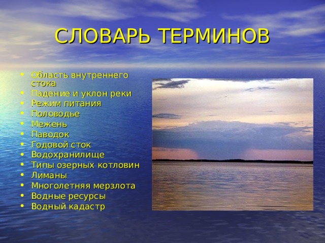 СЛОВАРЬ ТЕРМИНОВ Область внутреннего стока Падение и уклон реки Режим питания Половодье Межень Паводок Годовой сток Водохранилище Типы озерных котловин Лиманы Многолетняя мерзлота Водные ресурсы Водный кадастр 
