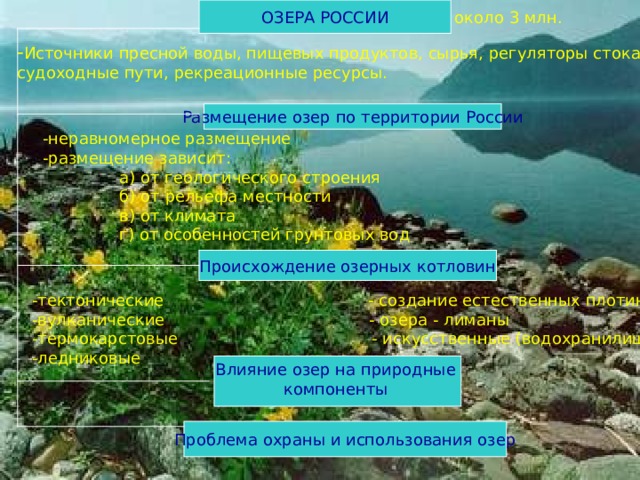 ОЗЕРА РОССИИ около 3 млн. Источники пресной воды, пищевых продуктов, сырья, регуляторы стока, судоходные пути, рекреационные ресурсы. Размещение озер по территории России -неравномерное размещение -размещение зависит:  а) от геологического строения  б) от рельефа местности  в) от климата  г) от особенностей грунтовых вод Происхождение озерных котловин -тектонические - создание естественных плотин -вулканические - озера - лиманы -термокарстовые - искусственные (водохранилища) -ледниковые Влияние озер на природные компоненты Проблема охраны и использования озер 