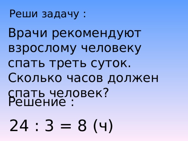 Реши задачу : Врачи рекомендуют взрослому человеку спать треть суток. Сколько часов должен спать человек? Решение : 24 : 3 = 8 (ч) 