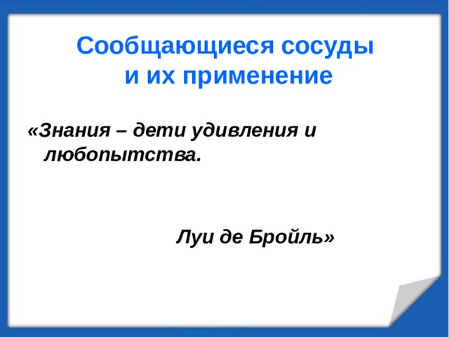 Сообщающиеся  сосуды  и их применение «Знания – дети удивления и любопытства.   Луи де Бройль»  