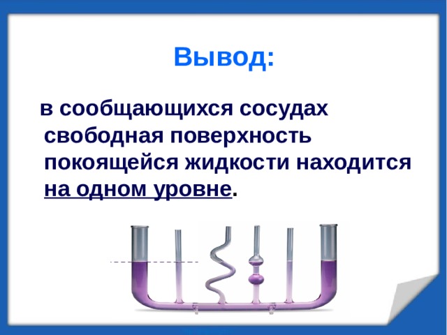 Вывод:   в сообщающихся сосудах свободная поверхность покоящейся жидкости находится на одном уровне . 