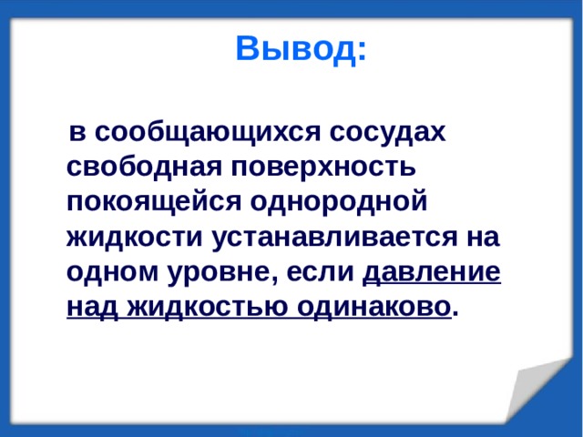 Вывод:    в сообщающихся сосудах свободная поверхность покоящейся однородной жидкости устанавливается на одном уровне, если давление над жидкостью одинаково . 