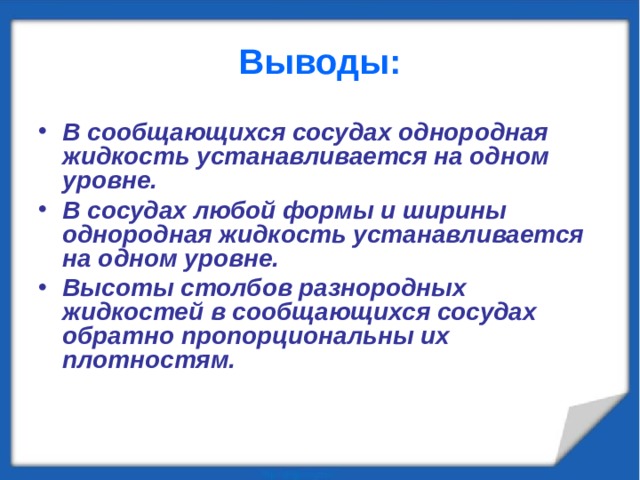 Выводы: В сообщающихся сосудах однородная жидкость устанавливается на одном уровне. В сосудах любой формы и ширины однородная жидкость устанавливается на одном уровне. Высоты столбов разнородных жидкостей в сообщающихся сосудах обратно пропорциональны их плотностям. 
