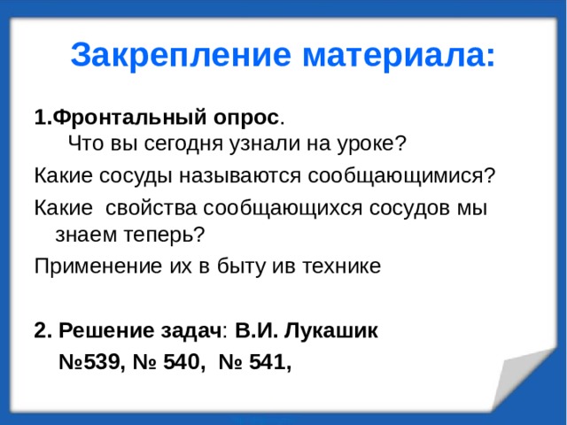 Закрепление материала: 1.Фронтальный опрос . Что вы сегодня узнали на уроке? Какие сосуды называются сообщающимися? Какие свойства сообщающихся сосудов мы знаем теперь? Применение их в быту ив технике 2. Решение задач : В.И. Лукашик № 539, № 540, № 541,  