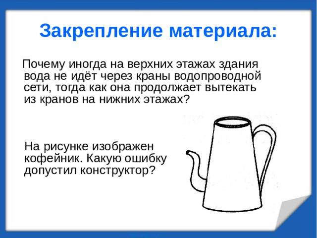 Закрепление материала:  Почему иногда на верхних этажах здания вода не идёт через краны водопроводной сети, тогда как она продолжает вытекать из кранов на нижних этажах? На рисунке изображен кофейник. Какую ошибку допустил конструктор? 