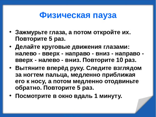 Физическая пауза Зажмурьте глаза, а потом откройте их. Повторите 5 раз. Делайте круговые движения глазами: налево - вверх - направо - вниз - направо - вверх - налево - вниз. Повторите 10 раз. Вытяните вперёд руку. Следите взглядом за ногтем пальца, медленно приближая его к носу, а потом медленно отодвиньте обратно. Повторите 5 раз. Посмотрите в окно вдаль 1 минуту. 