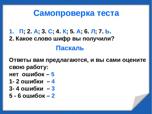 Самопроверка теста   П ; 2. А ; 3. С ; 4. К ; 5. А ; 6. Л ; 7. Ь . 2. Какое слово шифр вы получили?   Ответы вам предлагаются, и вы сами оцените свою работу: нет ошибок – 5 1- 2 ошибки – 4 3- 4 ошибки – 3 5 - 6 ошибок – 2 Паскаль 
