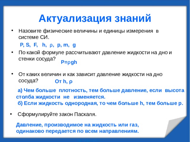 Актуализация знаний Назовите физические величины и единицы измерения в системе СИ.  Р, S, F, h ,  , p , m , g  По какой формуле рассчитывают давление жидкости на дно и стенки сосуда? От каких величин и как зависит давление жидкости на дно сосуда? P =  g h  От h, ρ    а) Чем больше плотность, тем больше давление, если высота столба жидкости не изменяется.  б) Если жидкость однородная, то чем больше h, тем больше р.    Сформулируйте закон Паскаля. Давление, производимое на жидкость или газ, одинаково передается по всем направлениям.  