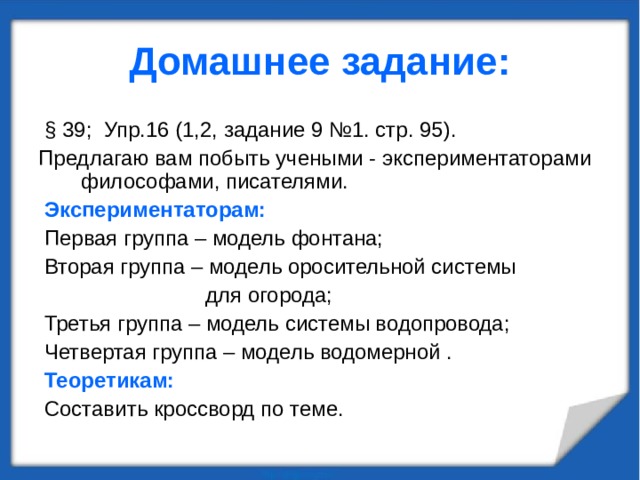 Домашнее задание:  § 39; Упр.16 (1,2, задание 9 №1. стр. 95). Предлагаю вам побыть учеными - экспериментаторами философами, писателями.  Экспериментаторам:  Первая группа – модель фонтана;  Вторая группа – модель оросительной системы  для огорода;  Третья группа – модель системы водопровода;  Четвертая группа – модель водомерной .  Теоретикам:   Составить кроссворд по теме. 