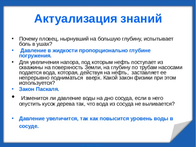 Актуализация знаний Почему пловец, нырнувший на большую глубину, испытывает боль в ушах?  Давление в жидкости пропорционально глубине погружения. Для увеличения напора, под которым нефть поступает из скважины на поверхность Земли, на глубину по трубам насосами подается вода, которая, действуя на нефть, заставляет ее непрерывно подниматься вверх. Какой закон физики при этом используется? Закон Паскаля.  Изменится ли давление воды на дно сосуда, если в него опустить кусок дерева так, что вода из сосуда не выливается?  Давление увеличится, так как повысится уровень воды в сосуде.  