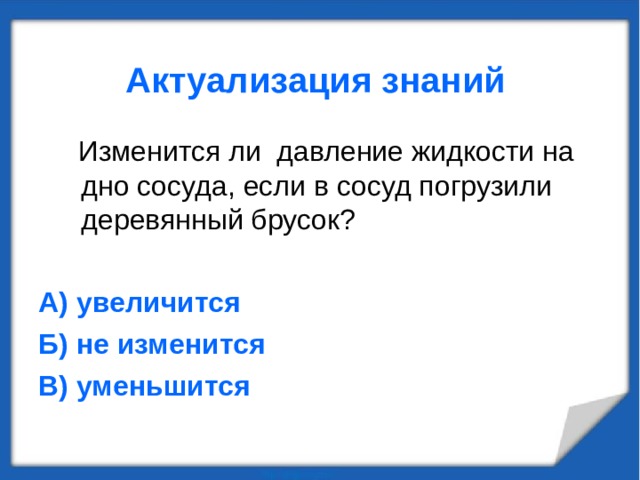Актуализация знаний  Изменится ли давление жидкости на дно сосуда, если в сосуд погрузили деревянный брусок? А) увеличится Б) не изменится В) уменьшится  