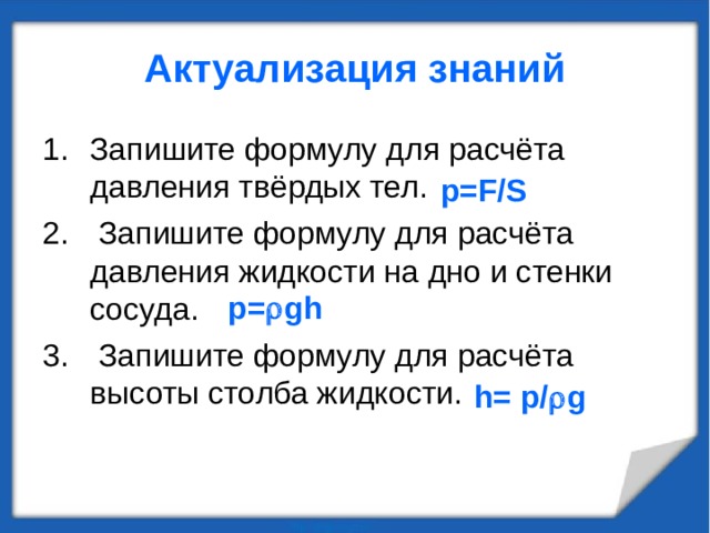 Актуализация знаний Запишите формулу для расчёта давления твёрдых тел.  Запишите формулу для расчёта давления жидкости на дно и стенки сосуда.  Запишите формулу для расчёта высоты столба жидкости. р =F/S р =  gh h= р /  g 