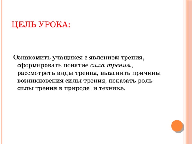 Цель урока:  Ознакомить учащихся с явлением трения, сформировать понятие сила трения , рассмотреть виды трения, выяснить причины возникновения силы трения, показать роль силы трения в природе и технике. 