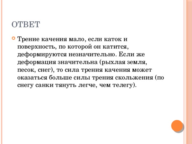 ответ Трение качения мало, если каток и поверхность, по которой он катится, деформируются незначительно. Если же деформация значительна (рыхлая земля, песок, снег), то сила трения качения может оказаться больше силы трения скольжения (по снегу санки тянуть легче, чем телегу). 