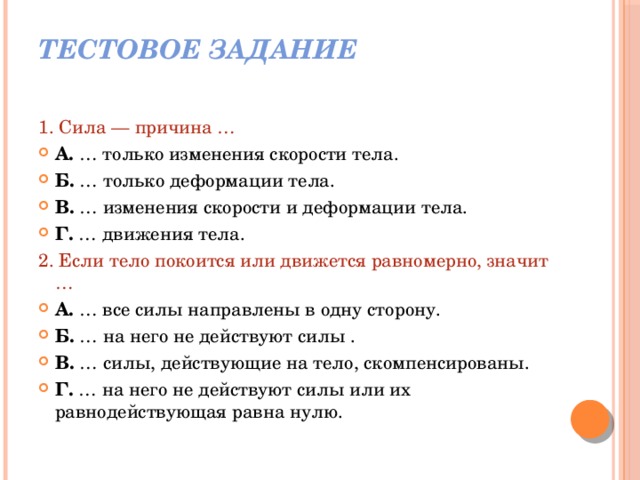 Тестовое задание   1. Сила — причина … А. … только изменения скорости тела. Б. … только деформации тела. В. … изменения скорости и деформации тела. Г. … движения тела. 2. Если тело покоится или движется равномерно, значит … А. … все силы направлены в одну сторону. Б. … на него не действуют силы . В. … силы, действующие на тело, скомпенсированы. Г. … на него не действуют силы или их равнодействующая равна нулю. 