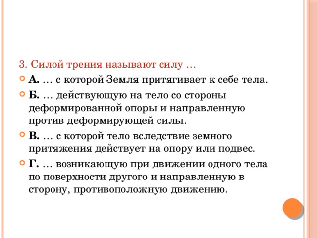 3. Силой трения называют силу … А. … с которой Земля притягивает к себе тела. Б. … действующую на тело со стороны деформированной опоры и направленную против деформирующей силы. В. … с которой тело вследствие земного притяжения действует на опору или подвес. Г. … возникающую при движении одного тела по поверхности другого и направленную в сторону, противоположную движению. 